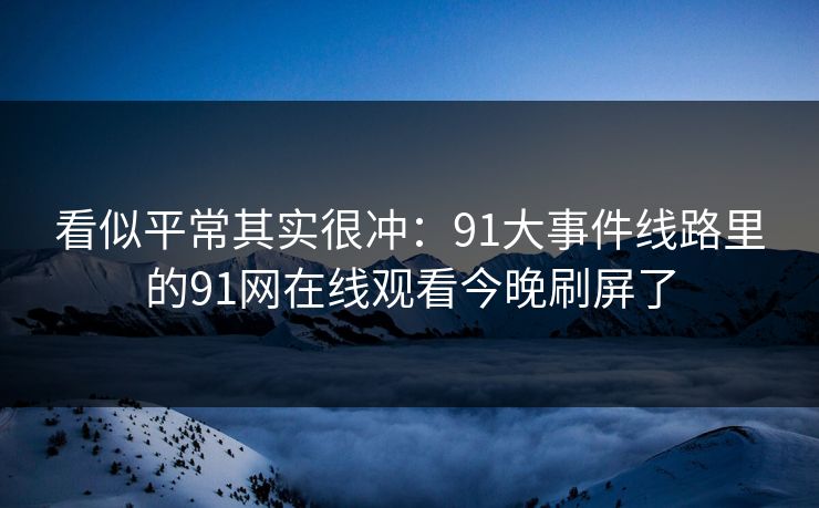 看似平常其实很冲：91大事件线路里的91网在线观看今晚刷屏了