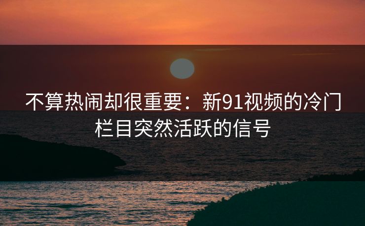 不算热闹却很重要:新91视频的冷门栏目突然活跃的信号 不算热闹却很重要:新91视频的冷门栏目突然活跃的信号