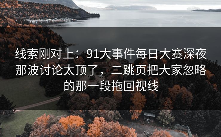 线索刚对上:91大事件每日大赛深夜那波讨论太顶了,二跳页把大家忽略的那一段拖回视线 线索刚对上:91大事件每日大赛深夜那波讨论太顶了,二跳页把大家忽略的那一段拖回视线