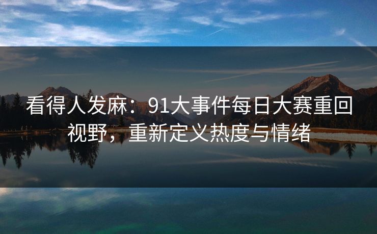 看得人发麻：91大事件每日大赛重回视野，重新定义热度与情绪