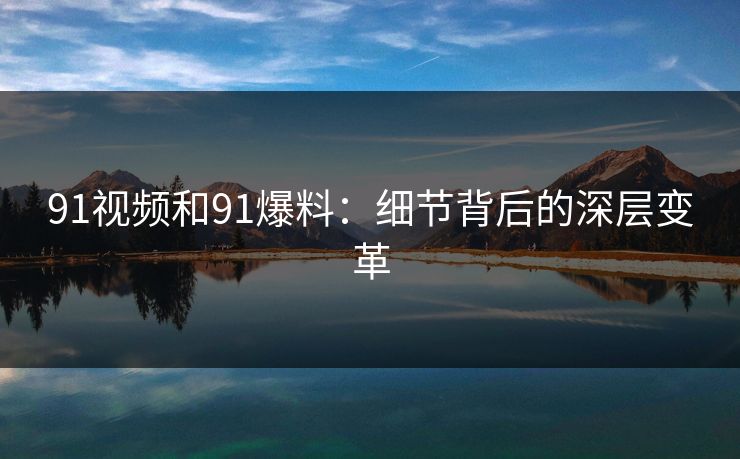 91视频和91爆料:细节背后的深层变革 91视频和91爆料:细节背后的深层变革