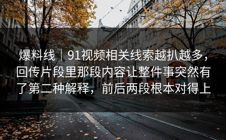 爆料线|91视频相关线索越扒越多,回传片段里那段内容让整件事突然有了第二种解释,前后两段根本对得上 爆料线|91视频相关线索越扒越多,回传片段里那段内容让整件事突然有了第二种解释,前后两段根本对得上