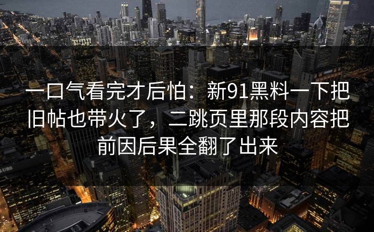 一口气看完才后怕:新91黑料一下把旧帖也带火了,二跳页里那段内容把前因后果全翻了出来 一口气看完才后怕:新91黑料一下把旧帖也带火了,二跳页里那段内容把前因后果全翻了出来