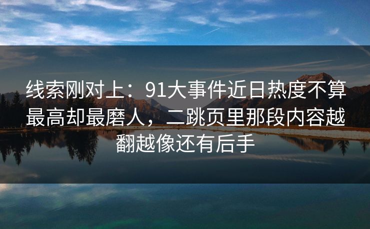线索刚对上:91大事件近日热度不算最高却最磨人,二跳页里那段内容越翻越像还有后手 线索刚对上:91大事件近日热度不算最高却最磨人,二跳页里那段内容越翻越像还有后手