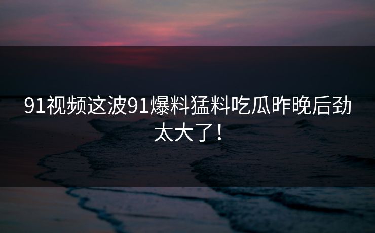 91视频这波91爆料猛料吃瓜昨晚后劲太大了! 91视频这波91爆料猛料吃瓜昨晚后劲太大了!