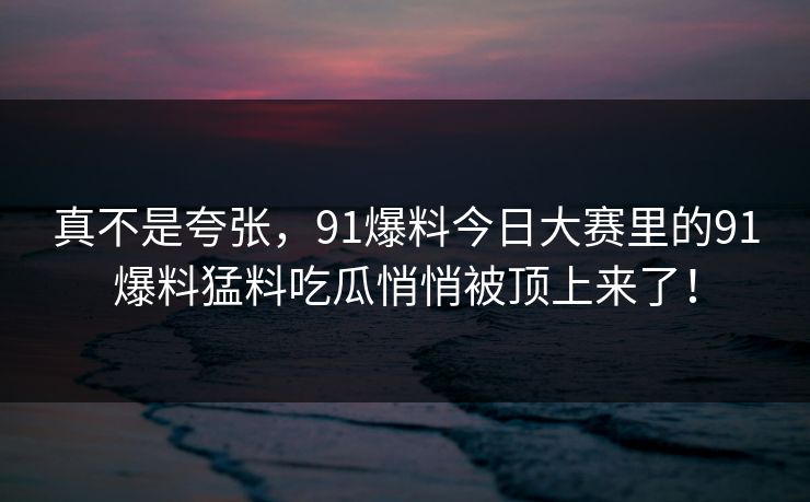 真不是夸张，91爆料今日大赛里的91爆料猛料吃瓜悄悄被顶上来了！