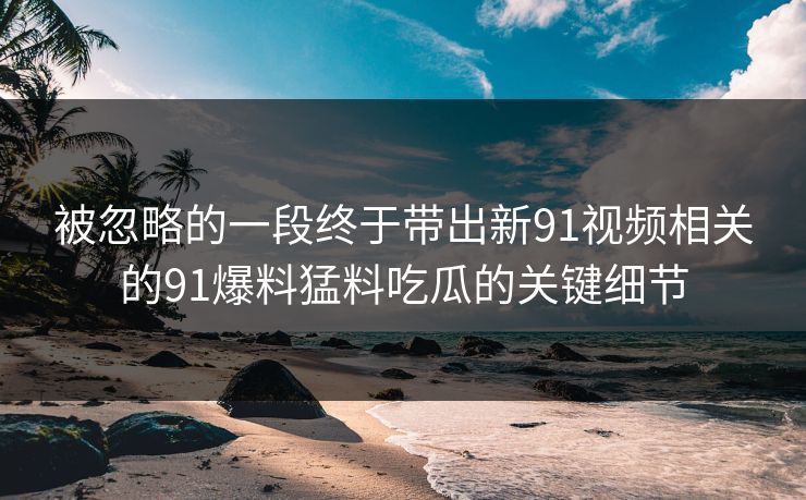 被忽略的一段终于带出新91视频相关的91爆料猛料吃瓜的关键细节