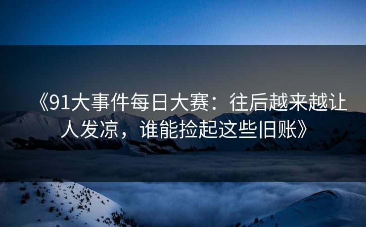 《91大事件每日大赛：往后越来越让人发凉，谁能捡起这些旧账》