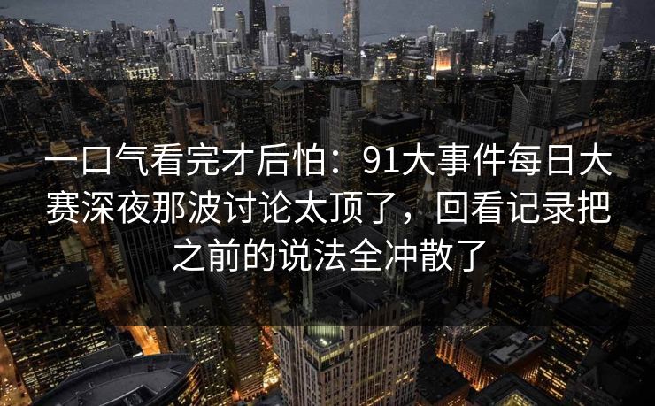一口气看完才后怕：91大事件每日大赛深夜那波讨论太顶了，回看记录把之前的说法全冲散了