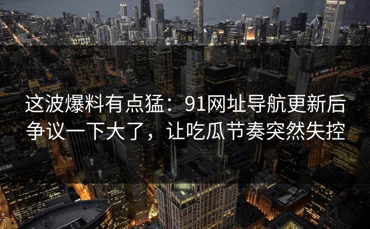 这波爆料有点猛:91网址导航更新后争议一下大了,让吃瓜节奏突然失控 这波爆料有点猛:91网址导航更新后争议一下大了,让吃瓜节奏突然失控