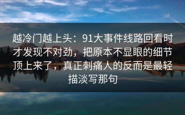 越冷门越上头：91大事件线路回看时才发现不对劲，把原本不显眼的细节顶上来了，真正刺痛人的反而是最轻描淡写那句