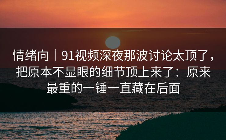 情绪向|91视频深夜那波讨论太顶了,把原本不显眼的细节顶上来了:原来最重的一锤一直藏在后面 情绪向|91视频深夜那波讨论太顶了,把原本不显眼的细节顶上来了:原来最重的一锤一直藏在后面