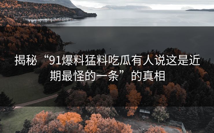 揭秘“91爆料猛料吃瓜有人说这是近期最怪的一条”的真相 揭秘“91爆料猛料吃瓜有人说这是近期最怪的一条”的真相