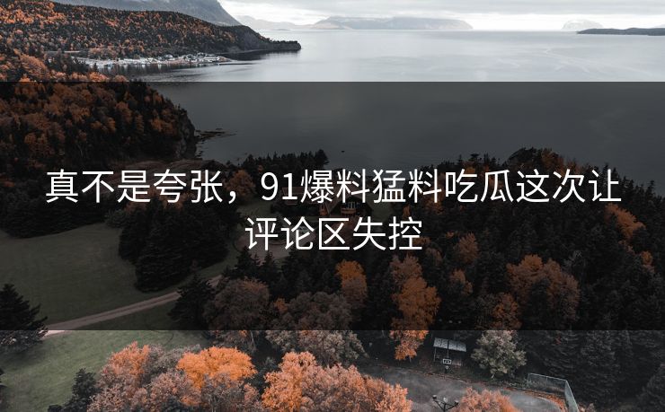 真不是夸张，91爆料猛料吃瓜这次让评论区失控