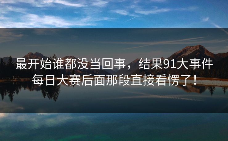 最开始谁都没当回事,结果91大事件每日大赛后面那段直接看愣了! 最开始谁都没当回事,结果91大事件每日大赛后面那段直接看愣了!