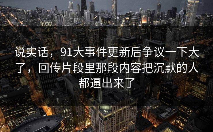 说实话,91大事件更新后争议一下大了,回传片段里那段内容把沉默的人都逼出来了 说实话,91大事件更新后争议一下大了,回传片段里那段内容把沉默的人都逼出来了