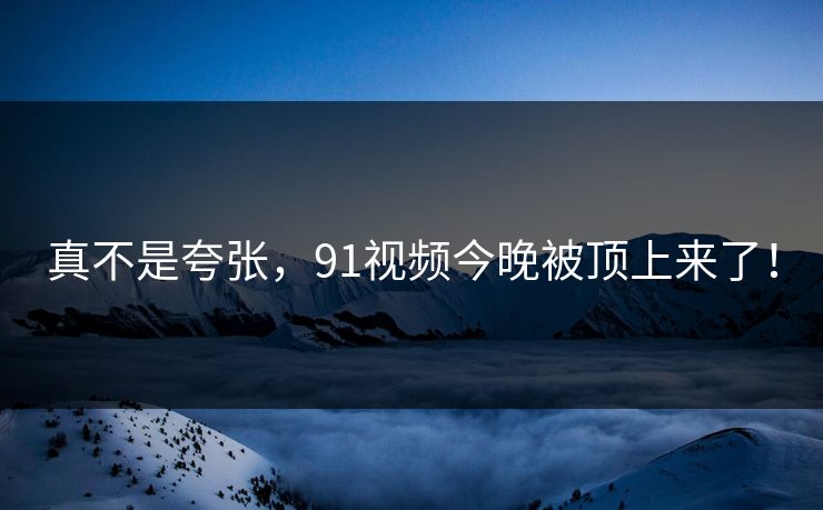 真不是夸张，91视频今晚被顶上来了！