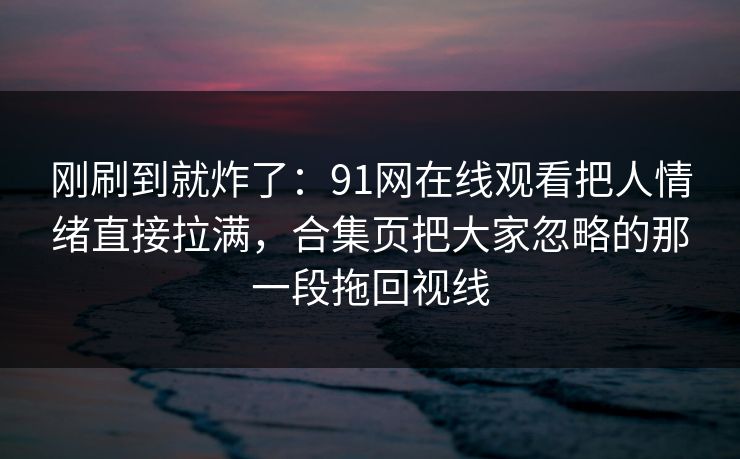 刚刷到就炸了：91网在线观看把人情绪直接拉满，合集页把大家忽略的那一段拖回视线