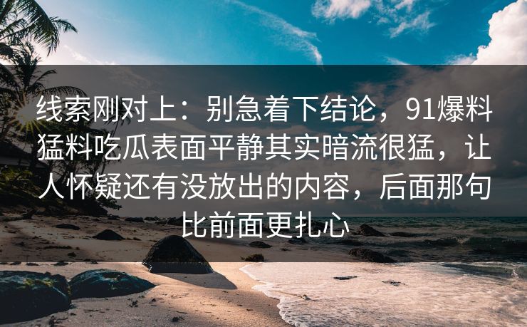线索刚对上:别急着下结论,91爆料猛料吃瓜表面平静其实暗流很猛,让人怀疑还有没放出的内容,后面那句比前面更扎心 线索刚对上:别急着下结论,91爆料猛料吃瓜表面平静其实暗流很猛,让人怀疑还有没放出的内容,后面那句比前面更扎心