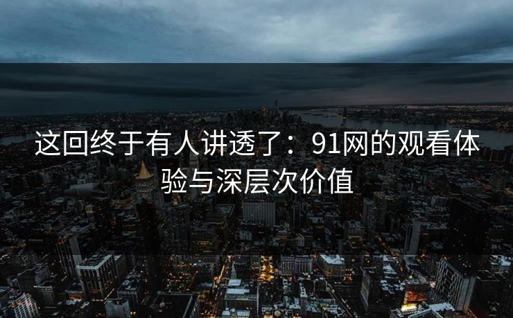 这回终于有人讲透了：91网的观看体验与深层次价值