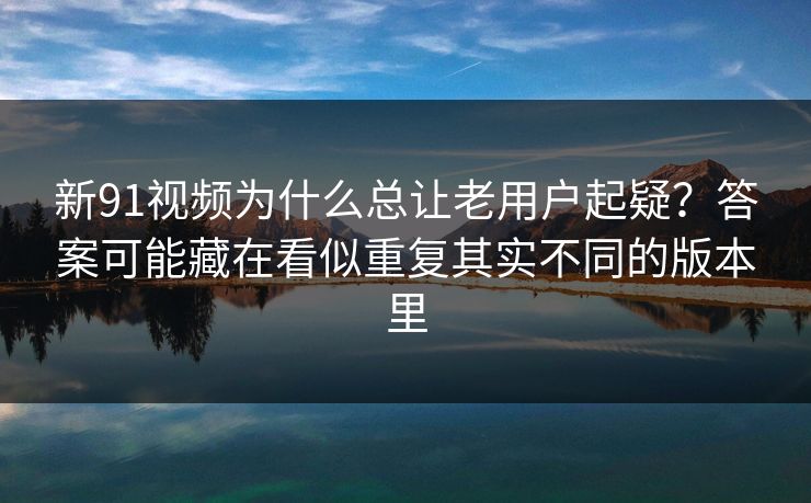 新91视频为什么总让老用户起疑？答案可能藏在看似重复其实不同的版本里
