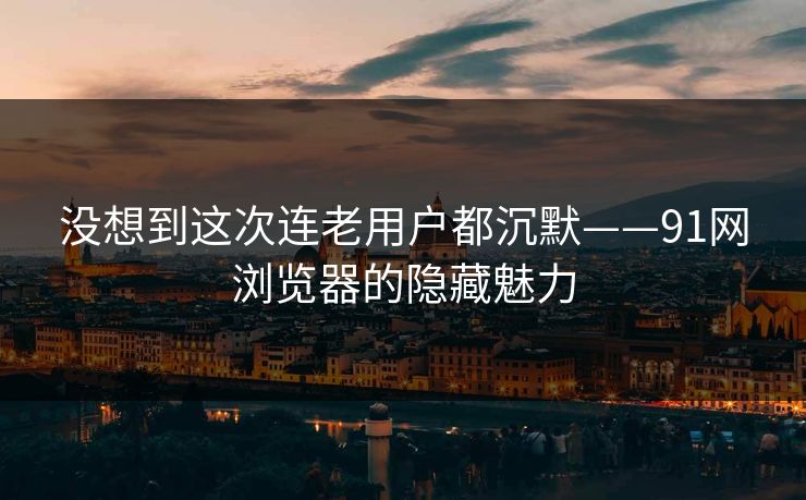 没想到这次连老用户都沉默——91网浏览器的隐藏魅力 没想到这次连老用户都沉默——91网浏览器的隐藏魅力