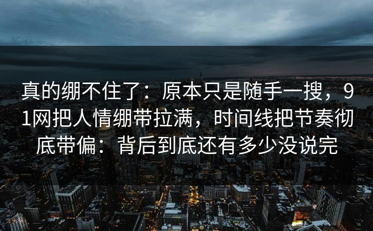 真的绷不住了：原本只是随手一搜，91网把人情绷带拉满，时间线把节奏彻底带偏：背后到底还有多少没说完