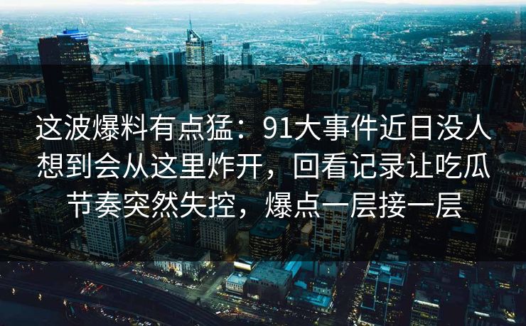 这波爆料有点猛：91大事件近日没人想到会从这里炸开，回看记录让吃瓜节奏突然失控，爆点一层接一层