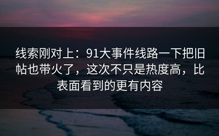 线索刚对上：91大事件线路一下把旧帖也带火了，这次不只是热度高，比表面看到的更有内容