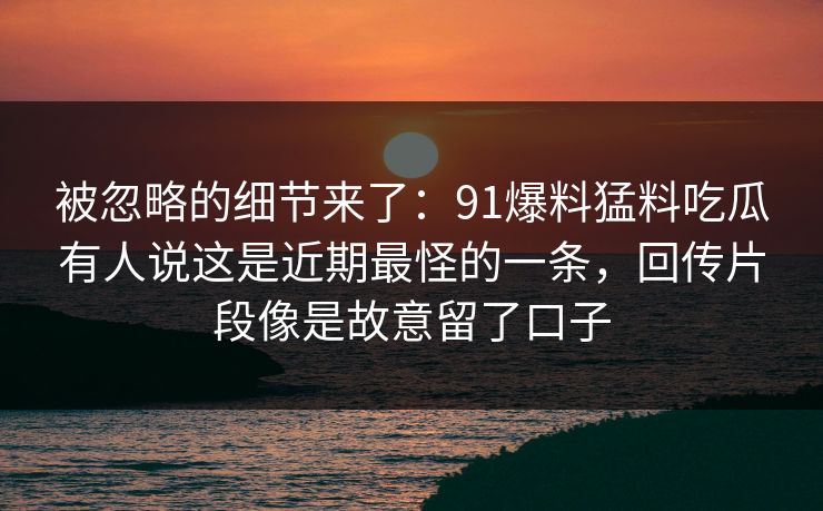 被忽略的细节来了:91爆料猛料吃瓜有人说这是近期最怪的一条,回传片段像是故意留了口子 被忽略的细节来了:91爆料猛料吃瓜有人说这是近期最怪的一条,回传片段像是故意留了口子