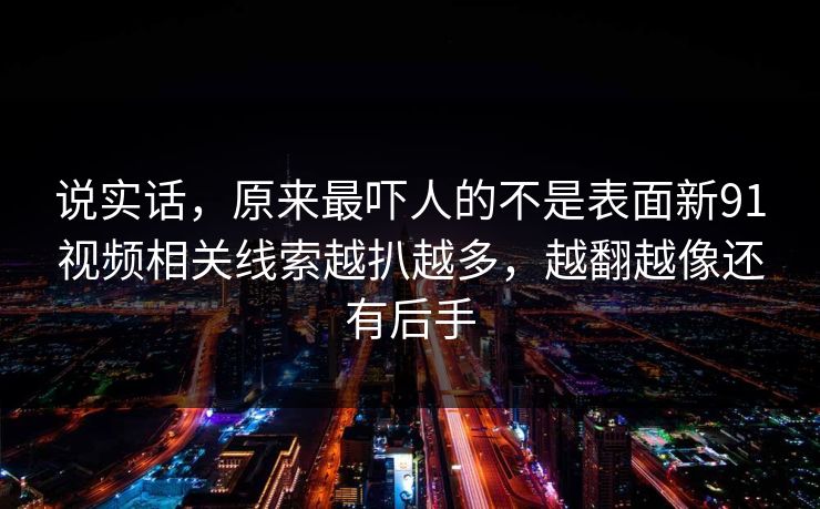 说实话,原来最吓人的不是表面新91视频相关线索越扒越多,越翻越像还有后手 说实话,原来最吓人的不是表面新91视频相关线索越扒越多,越翻越像还有后手
