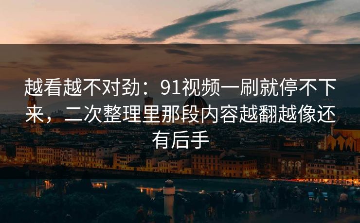 越看越不对劲：91视频一刷就停不下来，二次整理里那段内容越翻越像还有后手
