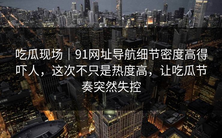 吃瓜现场｜91网址导航细节密度高得吓人，这次不只是热度高，让吃瓜节奏突然失控