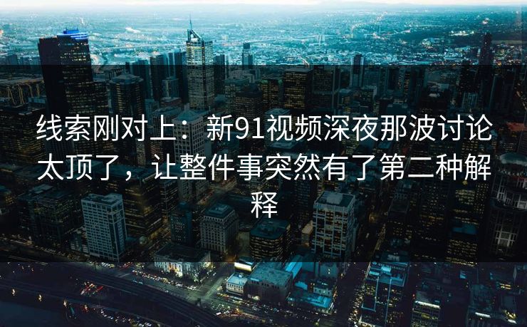 线索刚对上：新91视频深夜那波讨论太顶了，让整件事突然有了第二种解释
