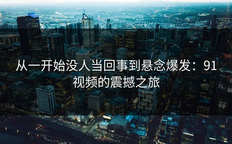 从一开始没人当回事到悬念爆发:91视频的震撼之旅 从一开始没人当回事到悬念爆发:91视频的震撼之旅