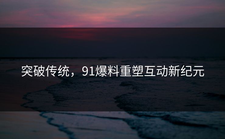 突破传统,91爆料重塑互动新纪元 突破传统,91爆料重塑互动新纪元