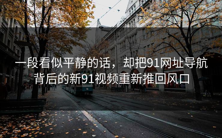 一段看似平静的话,却把91网址导航背后的新91视频重新推回风口 一段看似平静的话,却把91网址导航背后的新91视频重新推回风口