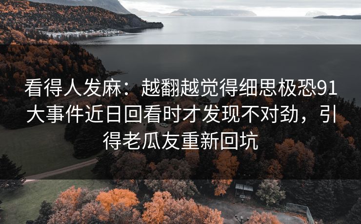 看得人发麻:越翻越觉得细思极恐91大事件近日回看时才发现不对劲,引得老瓜友重新回坑 看得人发麻:越翻越觉得细思极恐91大事件近日回看时才发现不对劲,引得老瓜友重新回坑