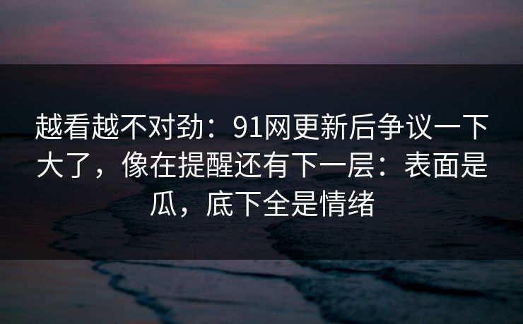 越看越不对劲：91网更新后争议一下大了，像在提醒还有下一层：表面是瓜，底下全是情绪