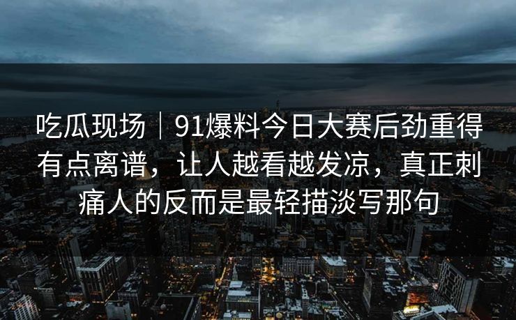 吃瓜现场｜91爆料今日大赛后劲重得有点离谱，让人越看越发凉，真正刺痛人的反而是最轻描淡写那句